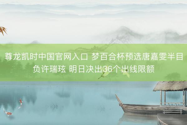 尊龙凯时中国官网入口 梦百合杯预选唐嘉雯半目负许瑞玹 明日决出36个出线限额