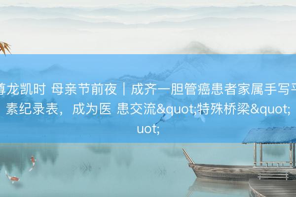 尊龙凯时 母亲节前夜｜成齐一胆管癌患者家属手写平素纪录表，成为医 患交流"特殊桥梁"