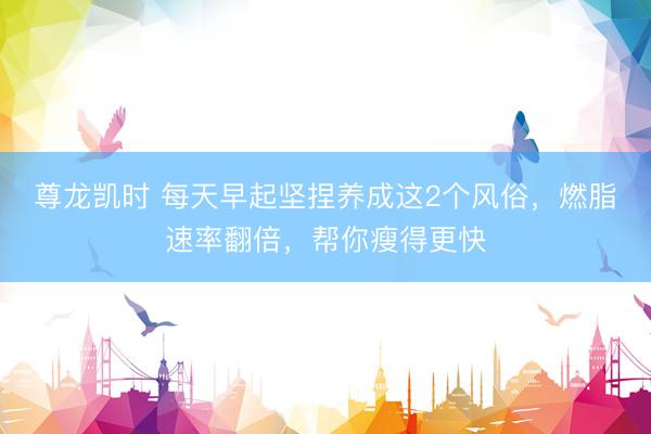 尊龙凯时 每天早起坚捏养成这2个风俗，燃脂速率翻倍，帮你瘦得更快