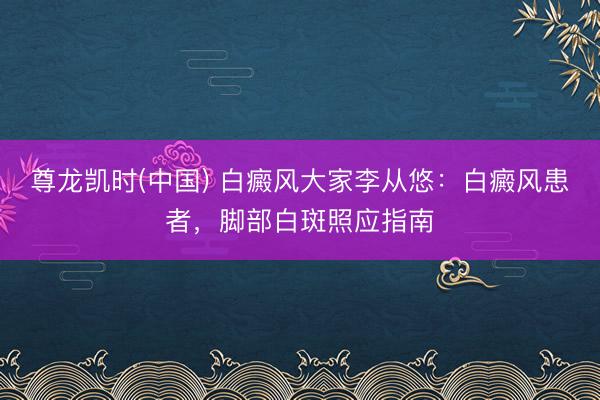 尊龙凯时(中国) 白癜风大家李从悠：白癜风患者，脚部白斑照应指南