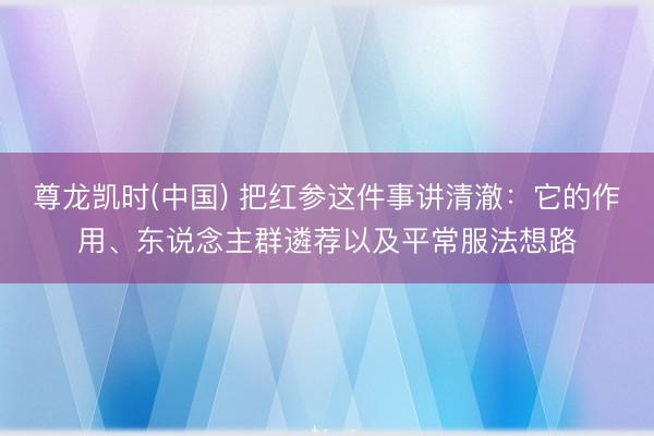 尊龙凯时(中国) 把红参这件事讲清澈：它的作用、东说念主群遴荐以及平常服法想路