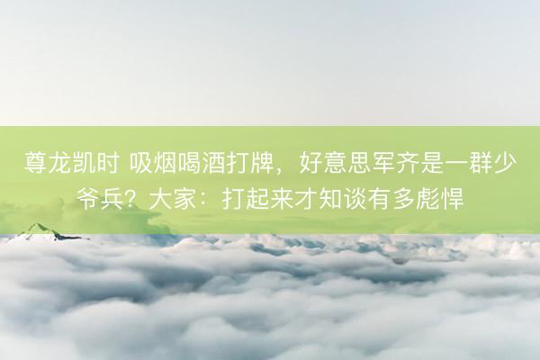 尊龙凯时 吸烟喝酒打牌，好意思军齐是一群少爷兵？大家：打起来才知谈有多彪悍