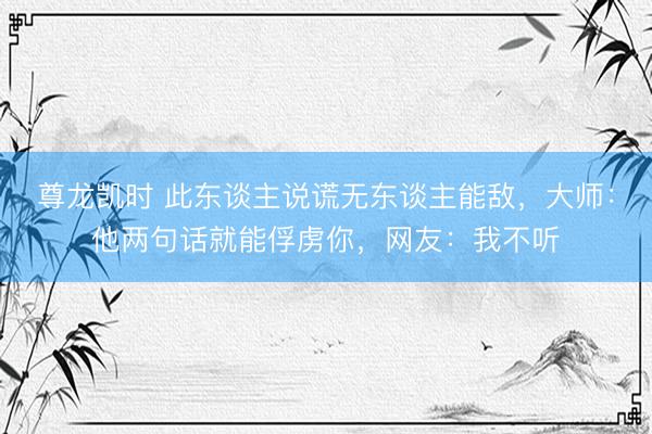 尊龙凯时 此东谈主说谎无东谈主能敌，大师：他两句话就能俘虏你，网友：我不听
