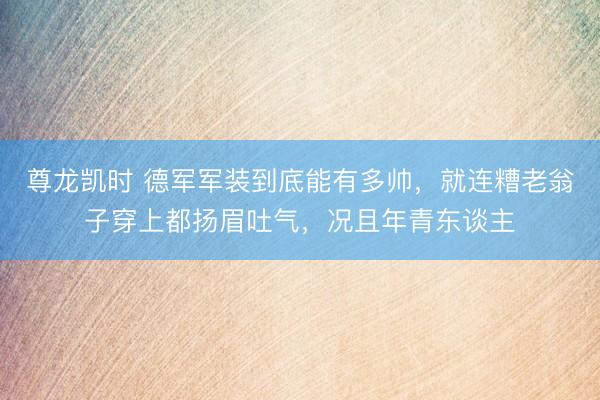 尊龙凯时 德军军装到底能有多帅，就连糟老翁子穿上都扬眉吐气，况且年青东谈主