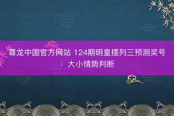 尊龙中国官方网站 124期明皇摆列三预测奖号：大小情势判断