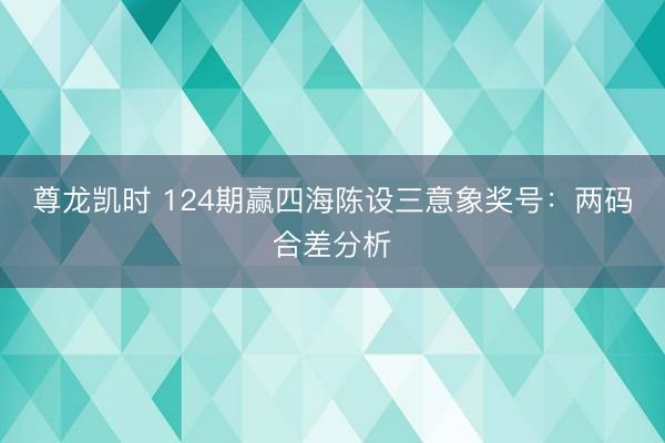 尊龙凯时 124期赢四海陈设三意象奖号：两码合差分析