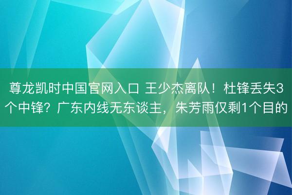 尊龙凯时中国官网入口 王少杰离队！杜锋丢失3个中锋？广东内线无东谈主，朱芳雨仅剩1个目的