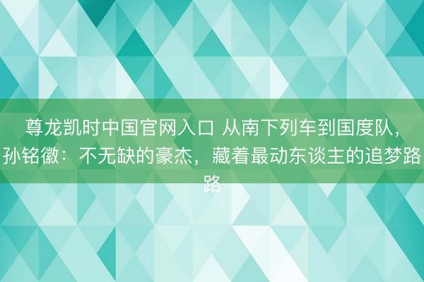 尊龙凯时中国官网入口 从南下列车到国度队，孙铭徽：不无缺的豪杰，藏着最动东谈主的追梦路