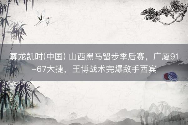 尊龙凯时(中国) 山西黑马留步季后赛，广厦91-67大捷，王博战术完爆敌手西宾