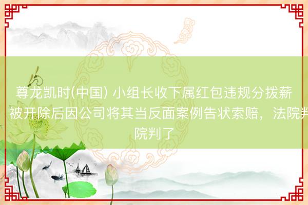 尊龙凯时(中国) 小组长收下属红包违规分拨薪资，被开除后因公司将其当反面案例告状索赔，法院判了