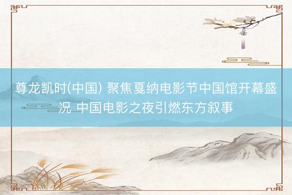 尊龙凯时(中国) 聚焦戛纳电影节中国馆开幕盛况 中国电影之夜引燃东方叙事