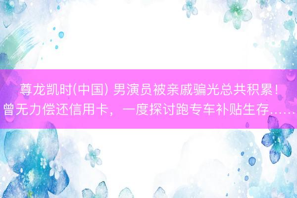 尊龙凯时(中国) 男演员被亲戚骗光总共积累！曾无力偿还信用卡，一度探讨跑专车补贴生存……