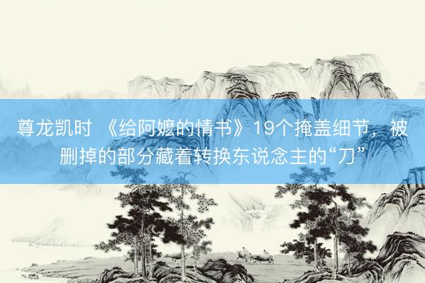 尊龙凯时 《给阿嬷的情书》19个掩盖细节，被删掉的部分藏着转换东说念主的“刀”