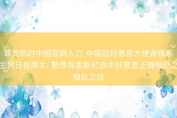 尊龙凯时中国官网入口 中国驻好意思大使谢锋东谈主民日报撰文: 勤恳探索新时辰中好意思正确相处之谈