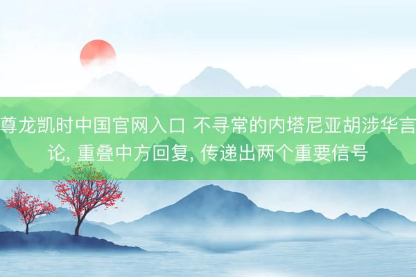 尊龙凯时中国官网入口 不寻常的内塔尼亚胡涉华言论， 重叠中方回复， 传递出两个重要信号