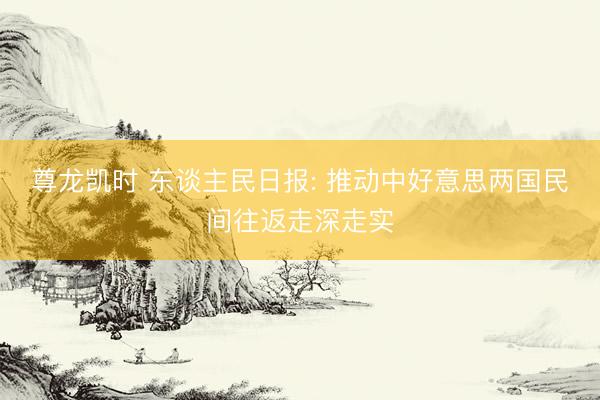 尊龙凯时 东谈主民日报: 推动中好意思两国民间往返走深走实