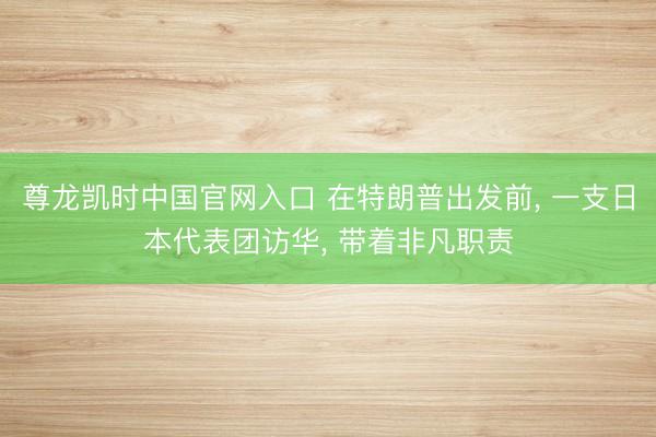 尊龙凯时中国官网入口 在特朗普出发前， 一支日本代表团访华， 带着非凡职责