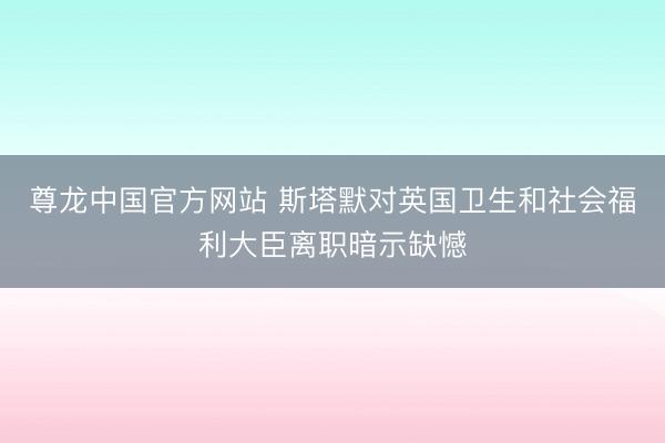 尊龙中国官方网站 斯塔默对英国卫生和社会福利大臣离职暗示缺憾