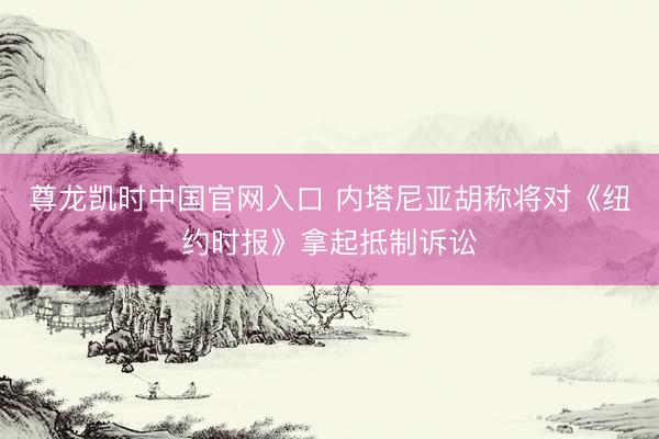 尊龙凯时中国官网入口 内塔尼亚胡称将对《纽约时报》拿起抵制诉讼