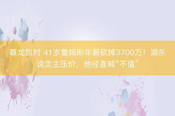 尊龙凯时 41岁詹姆斯年薪砍掉3700万！湖东说念主压价，他径直喊“不值”