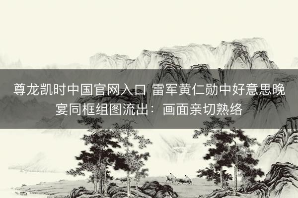 尊龙凯时中国官网入口 雷军黄仁勋中好意思晚宴同框组图流出：画面亲切熟络
