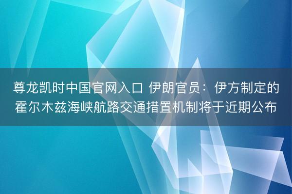 尊龙凯时中国官网入口 伊朗官员：伊方制定的霍尔木兹海峡航路交通措置机制将于近期公布