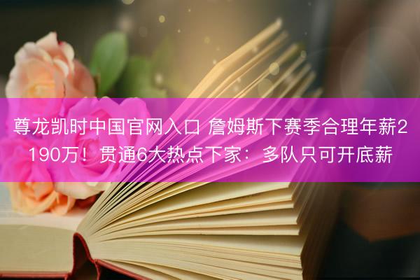尊龙凯时中国官网入口 詹姆斯下赛季合理年薪2190万！贯通6大热点下家：多队只可开底薪
