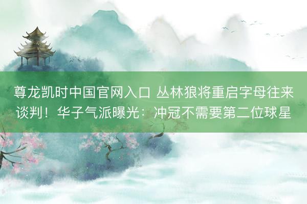 尊龙凯时中国官网入口 丛林狼将重启字母往来谈判！华子气派曝光：冲冠不需要第二位球星