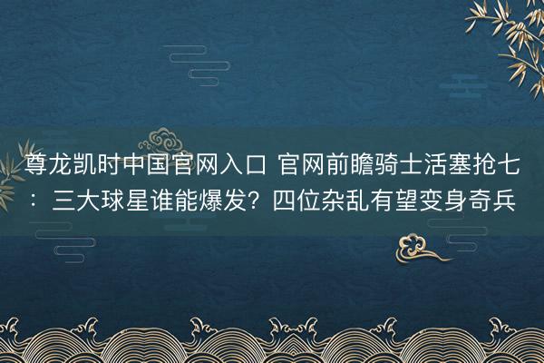尊龙凯时中国官网入口 官网前瞻骑士活塞抢七：三大球星谁能爆发？四位杂乱有望变身奇兵