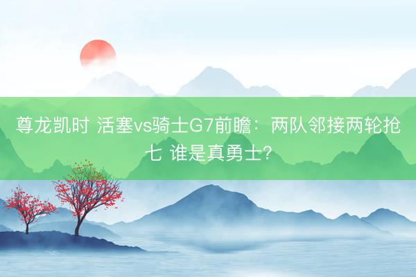 尊龙凯时 活塞vs骑士G7前瞻：两队邻接两轮抢七 谁是真勇士？