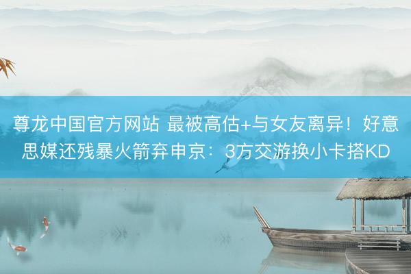 尊龙中国官方网站 最被高估+与女友离异！好意思媒还残暴火箭弃申京：3方交游换小卡搭KD