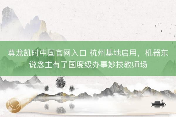 尊龙凯时中国官网入口 杭州基地启用，机器东说念主有了国度级办事妙技教师场
