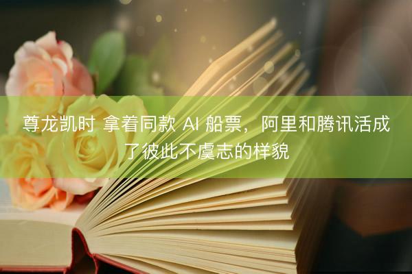 尊龙凯时 拿着同款 AI 船票，阿里和腾讯活成了彼此不虞志的样貌