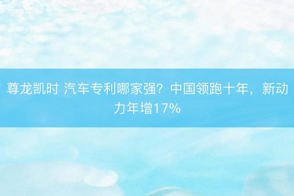 尊龙凯时 汽车专利哪家强？中国领跑十年，新动力年增17%