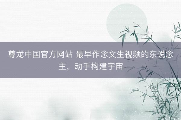 尊龙中国官方网站 最早作念文生视频的东说念主，动手构建宇宙