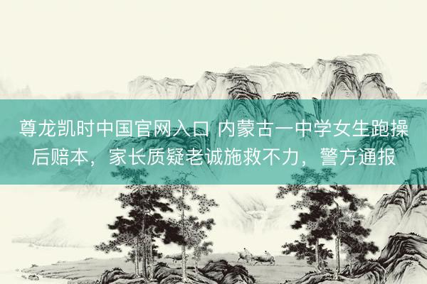 尊龙凯时中国官网入口 内蒙古一中学女生跑操后赔本，家长质疑老诚施救不力，警方通报