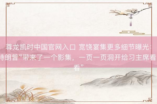 尊龙凯时中国官网入口 宽饶宴集更多细节曝光:特朗普“带来了一个影集,一页一页洞开给习主席看”