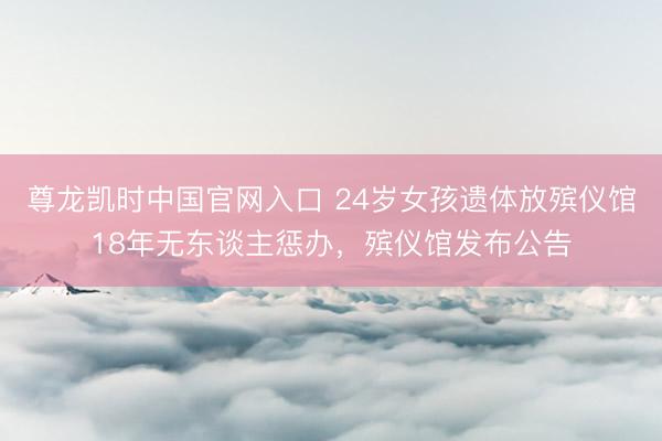 尊龙凯时中国官网入口 24岁女孩遗体放殡仪馆18年无东谈主惩办，殡仪馆发布公告