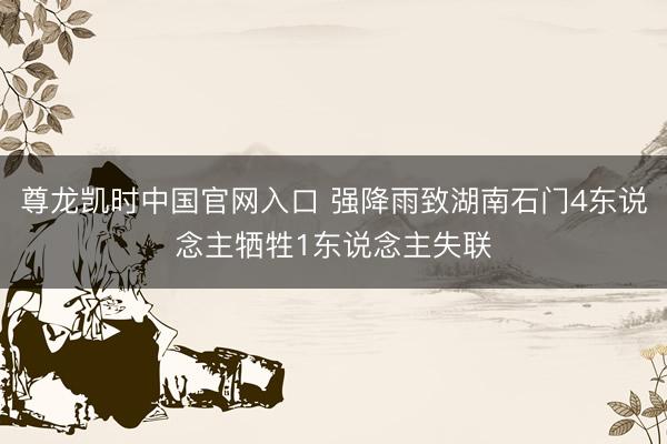 尊龙凯时中国官网入口 强降雨致湖南石门4东说念主牺牲1东说念主失联