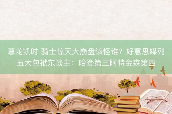 尊龙凯时 骑士惊天大崩盘该怪谁？好意思媒列五大包袱东谈主：哈登第三阿特金森第四