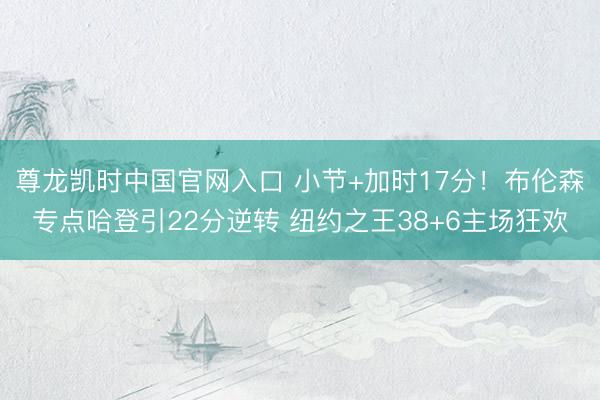 尊龙凯时中国官网入口 小节+加时17分！布伦森专点哈登引22分逆转 纽约之王38+6主场狂欢