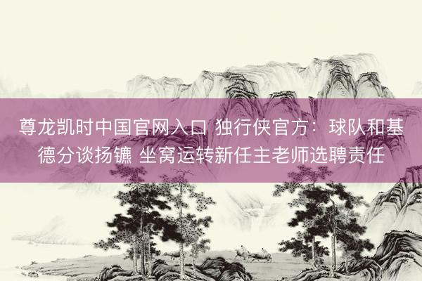 尊龙凯时中国官网入口 独行侠官方：球队和基德分谈扬镳 坐窝运转新任主老师选聘责任