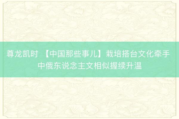 尊龙凯时 【中国那些事儿】栽培搭台文化牵手 中俄东说念主文相似握续升温