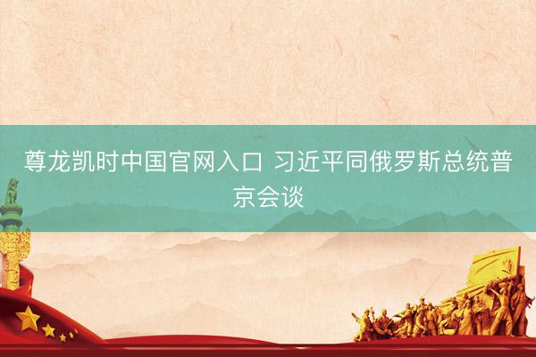 尊龙凯时中国官网入口 习近平同俄罗斯总统普京会谈