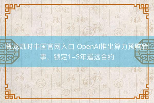 尊龙凯时中国官网入口 OpenAI推出算力预购管事，锁定1-3年遥远合约
