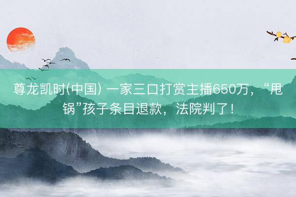 尊龙凯时(中国) 一家三口打赏主播650万，“甩锅”孩子条目退款，法院判了！