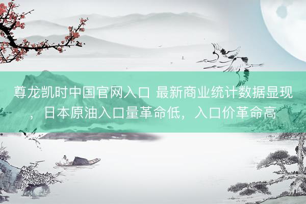 尊龙凯时中国官网入口 最新商业统计数据显现,日本原油入口量革命低,入口价革命高