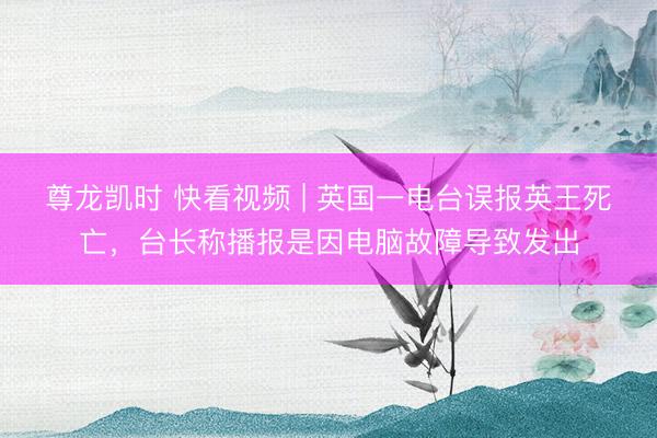 尊龙凯时 快看视频 | 英国一电台误报英王死亡，<a href=