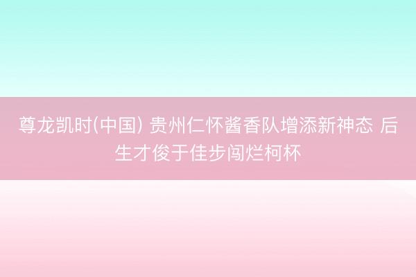 尊龙凯时(中国) 贵州仁怀酱香队增添新神态 后生才俊于佳步闯烂柯杯