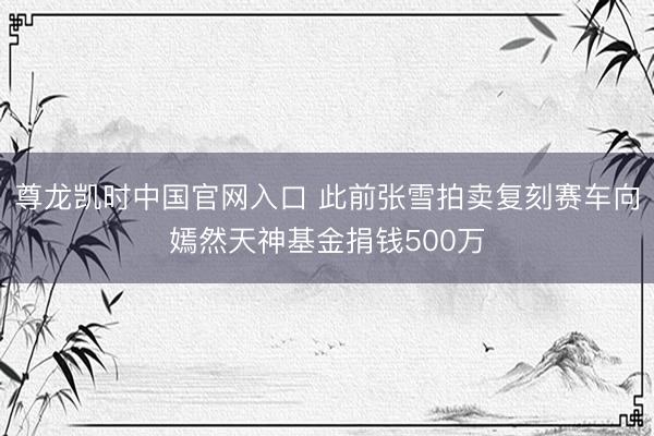 尊龙凯时中国官网入口 此前张雪拍卖复刻赛车向嫣然天神基金捐钱500万